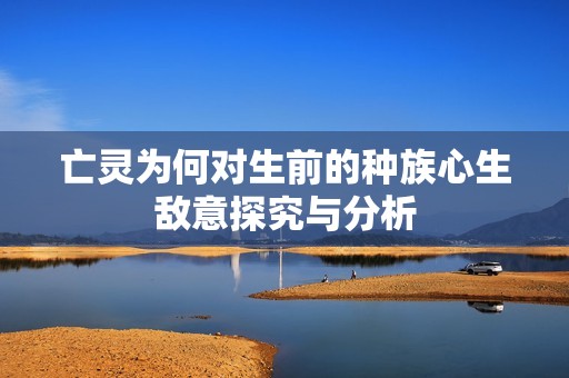 亡灵为何对生前的种族心生敌意探究与分析