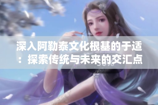 深入阿勒泰文化根基的于适：探索传统与未来的交汇点