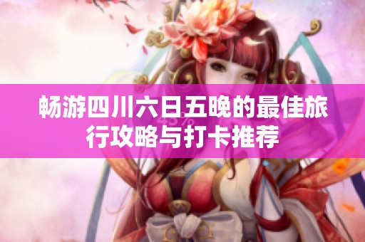 畅游四川六日五晚的最佳旅行攻略与打卡推荐