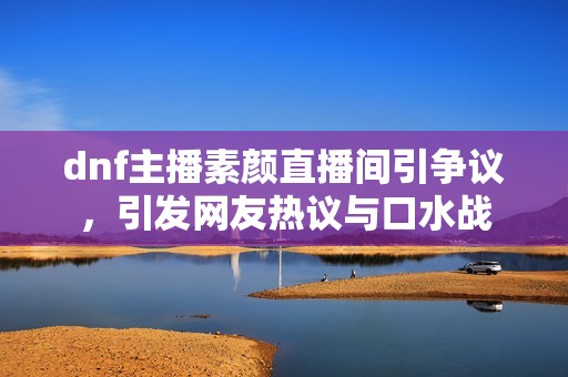 dnf主播素颜直播间引争议，引发网友热议与口水战