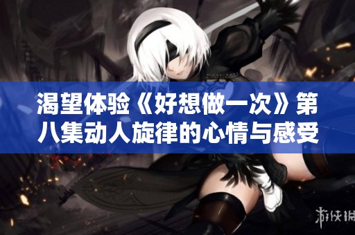 渴望体验《好想做一次》第八集动人旋律的心情与感受