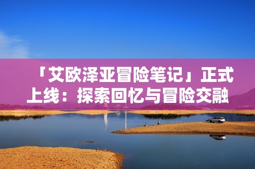 「艾欧泽亚冒险笔记」正式上线：探索回忆与冒险交融的奇幻之旅