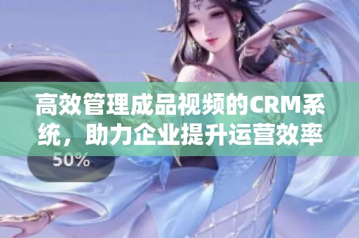 高效管理成品视频的CRM系统，助力企业提升运营效率
