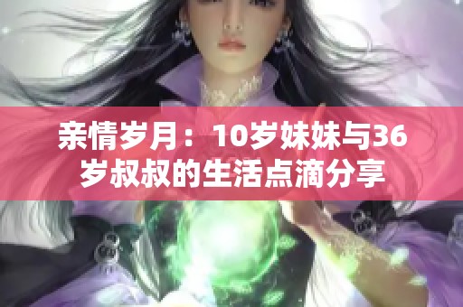 亲情岁月：10岁妹妹与36岁叔叔的生活点滴分享