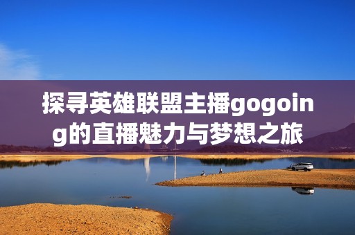 探寻英雄联盟主播gogoing的直播魅力与梦想之旅