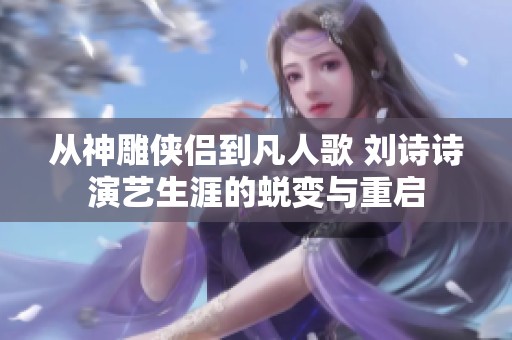 从神雕侠侣到凡人歌 刘诗诗演艺生涯的蜕变与重启