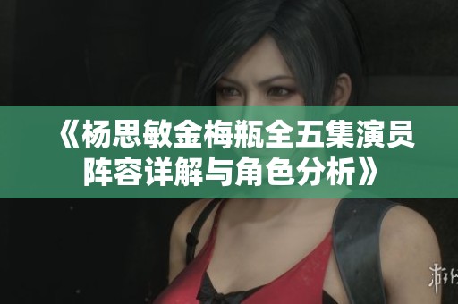 《杨思敏金梅瓶全五集演员阵容详解与角色分析》