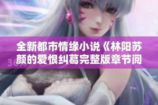 全新都市情缘小说《林阳苏颜的爱恨纠葛完整版章节阅读》