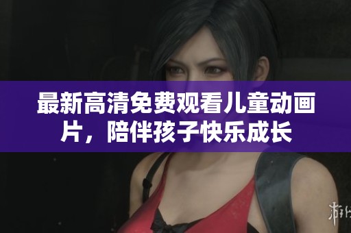 最新高清免费观看儿童动画片，陪伴孩子快乐成长