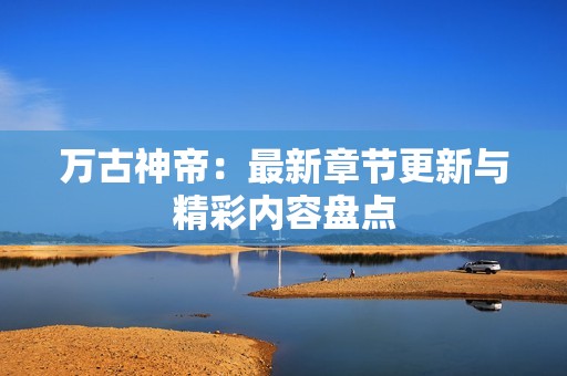 万古神帝：最新章节更新与精彩内容盘点