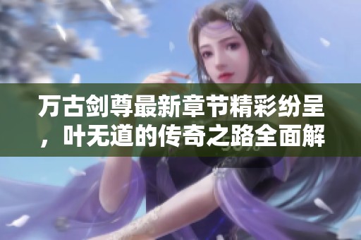 万古剑尊最新章节精彩纷呈，叶无道的传奇之路全面解析