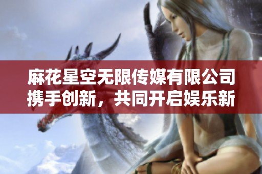 麻花星空无限传媒有限公司携手创新，共同开启娱乐新纪元