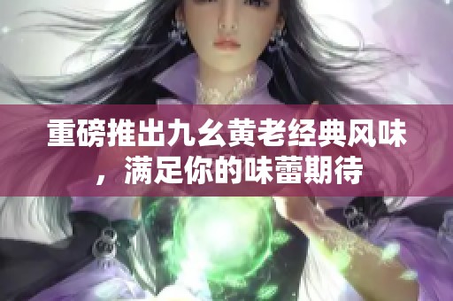 重磅推出九幺黄老经典风味，满足你的味蕾期待