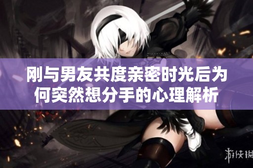 刚与男友共度亲密时光后为何突然想分手的心理解析