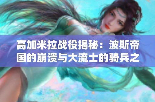 高加米拉战役揭秘：波斯帝国的崩溃与大流士的骑兵之战