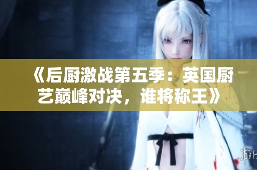《后厨激战第五季：英国厨艺巅峰对决，谁将称王》