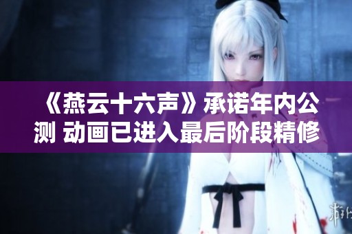 《燕云十六声》承诺年内公测 动画已进入最后阶段精修