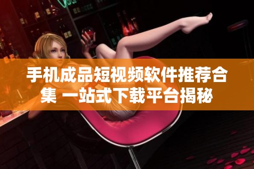 手机成品短视频软件推荐合集 一站式下载平台揭秘