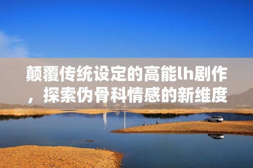 颠覆传统设定的高能lh剧作，探索伪骨科情感的新维度