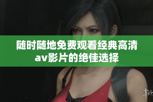 随时随地免费观看经典高清av影片的绝佳选择