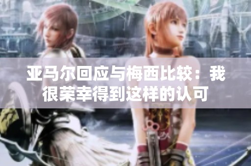 亚马尔回应与梅西比较：我很荣幸得到这样的认可