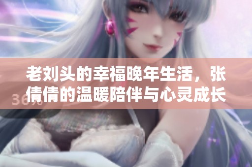 老刘头的幸福晚年生活，张倩倩的温暖陪伴与心灵成长