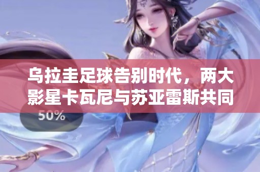 乌拉圭足球告别时代，两大影星卡瓦尼与苏亚雷斯共同退役