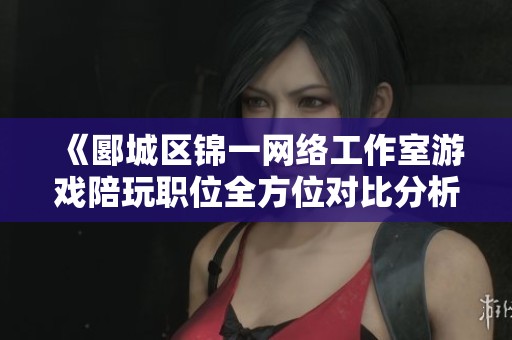 《郾城区锦一网络工作室游戏陪玩职位全方位对比分析》