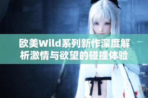 欧美Wild系列新作深度解析激情与欲望的碰撞体验