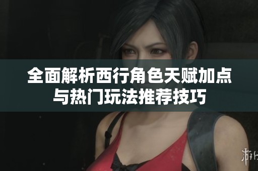 全面解析西行角色天赋加点与热门玩法推荐技巧