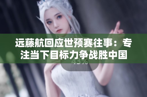 远藤航回应世预赛往事：专注当下目标力争战胜中国