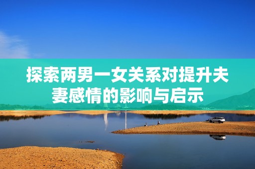 探索两男一女关系对提升夫妻感情的影响与启示