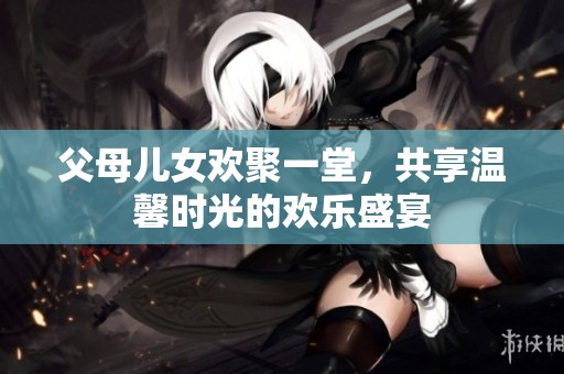 父母儿女欢聚一堂，共享温馨时光的欢乐盛宴