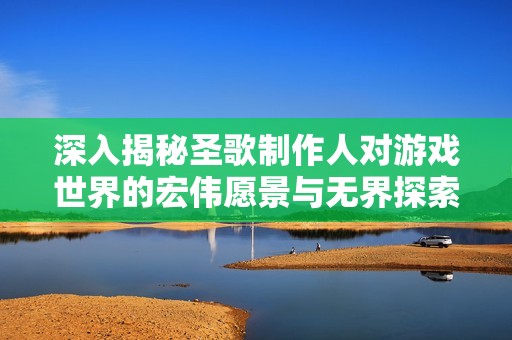 深入揭秘圣歌制作人对游戏世界的宏伟愿景与无界探索理念
