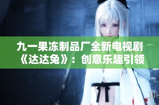 九一果冻制品厂全新电视剧《达达兔》：创意乐趣引领新风潮