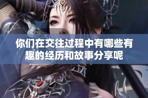 你们在交往过程中有哪些有趣的经历和故事分享呢