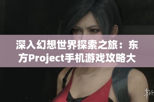 深入幻想世界探索之旅：东方Project手机游戏攻略大全