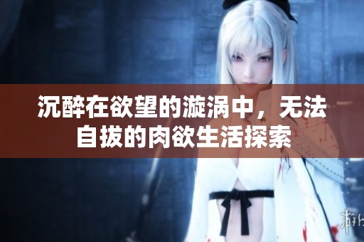 沉醉在欲望的漩涡中，无法自拔的肉欲生活探索