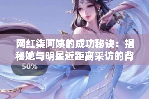 网红柒阿姨的成功秘诀：揭秘她与明星近距离采访的背后故事