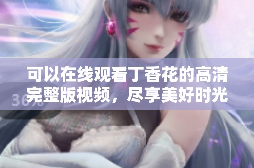 可以在线观看丁香花的高清完整版视频，尽享美好时光