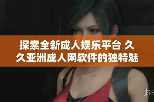 探索全新成人娱乐平台 久久亚洲成人网软件的独特魅力
