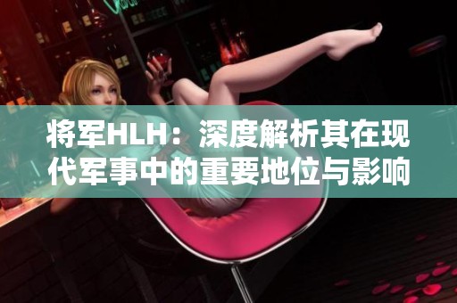 将军HLH：深度解析其在现代军事中的重要地位与影响力