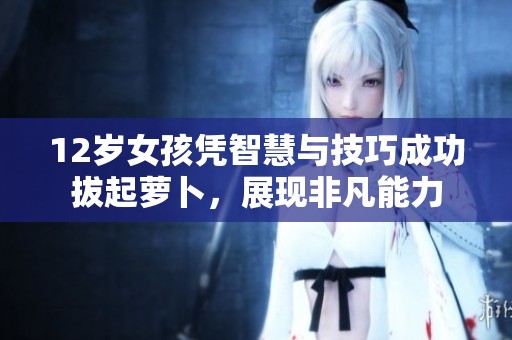12岁女孩凭智慧与技巧成功拔起萝卜，展现非凡能力