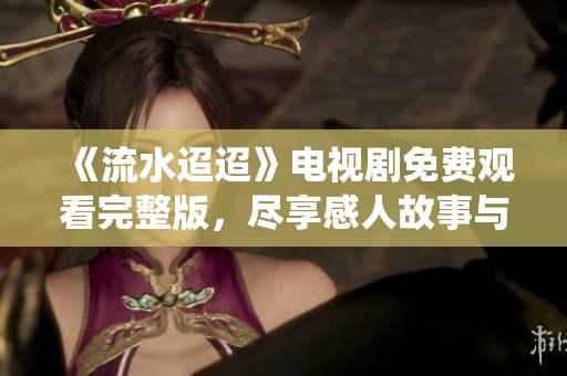 《流水迢迢》电视剧免费观看完整版，尽享感人故事与精彩演绎