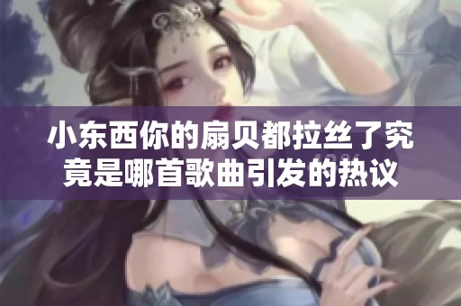 小东西你的扇贝都拉丝了究竟是哪首歌曲引发的热议