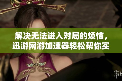 解决无法进入对局的烦恼，迅游网游加速器轻松帮你实现顺畅游戏体验