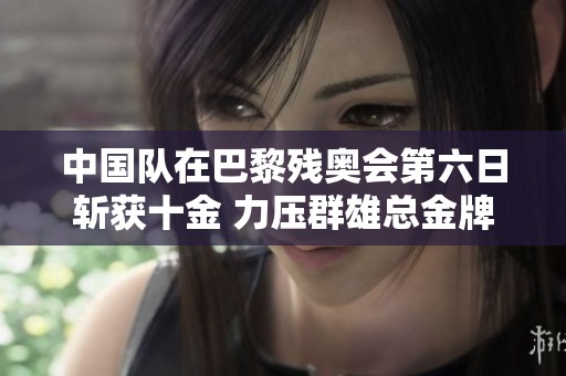 中国队在巴黎残奥会第六日斩获十金 力压群雄总金牌数达到五十三