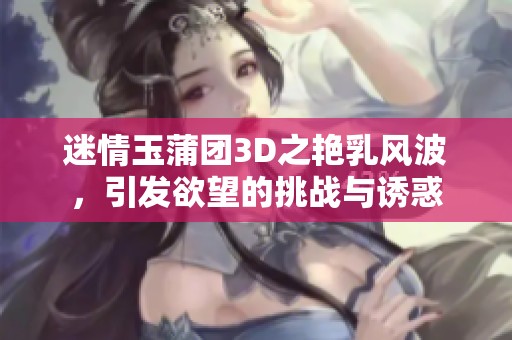 迷情玉蒲团3D之艳乳风波，引发欲望的挑战与诱惑