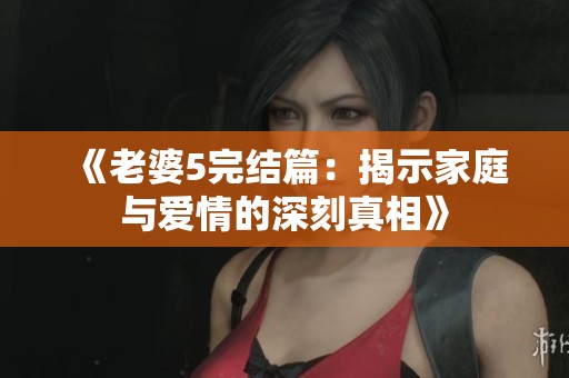 《老婆5完结篇：揭示家庭与爱情的深刻真相》