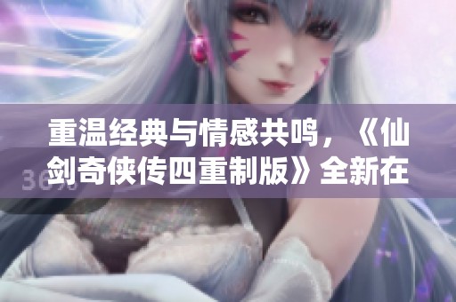 重温经典与情感共鸣，《仙剑奇侠传四重制版》全新在线观看体验
